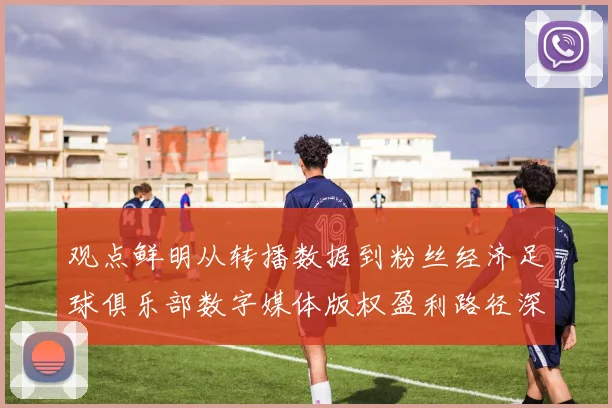 观点鲜明从转播数据到粉丝经济足球俱乐部数字媒体版权盈利路径深度分析