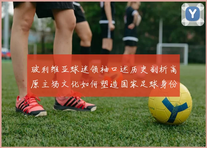 玻利维亚球迷领袖口述历史剖析高原主场文化如何塑造国家足球身份